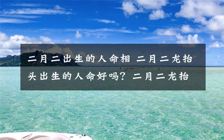 二月二出生的人命相 二月二龙抬头出生的人命好吗?二月二龙抬头有什么谚语顺口溜
