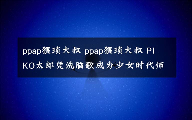 ppap猥琐大叔 ppap猥琐大叔 PIKO太郎凭洗脑歌成为少女时代师弟