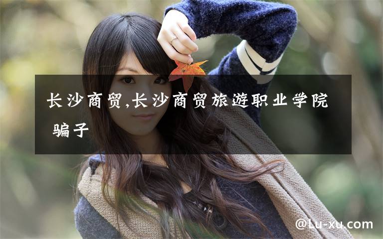 长沙商贸,长沙商贸旅游职业学院 骗子