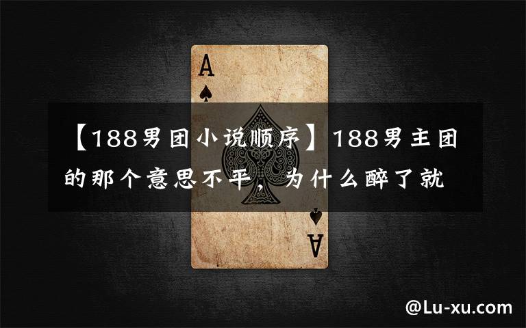 【188男团小说顺序】188男主团的那个意思不平,为什么醉了就能照顾休息的青春、青梨的名誉?