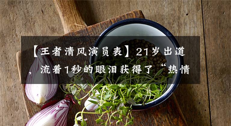 【王者清风演员表】21岁出道,流着1秒的眼泪获得了“热情演技奖”,《墨客行》未放送人率先开火!