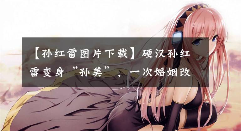 【孙红雷图片下载】硬汉孙红雷变身“孙美”,一次婚姻改变了他