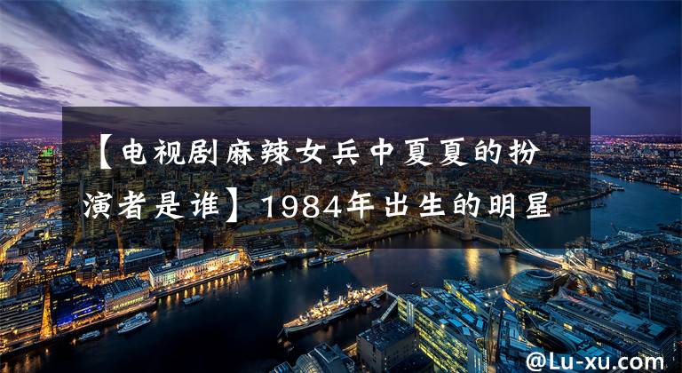 【电视剧麻辣女兵中夏夏的扮演者是谁】1984年出生的明星有白伯河、王洛丹、韩庚、丽一、郭维婷!
