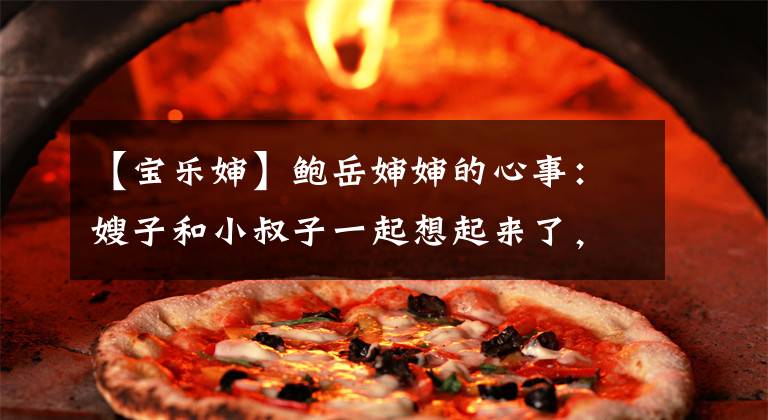 【宝乐婶】鲍岳婶婶的心事：嫂子和小叔子一起想起来了，意外来的人是特别抱怨的。