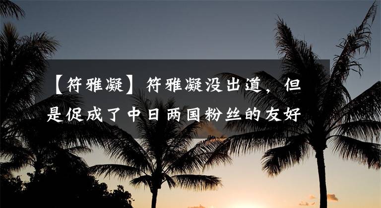 【符雅凝】符雅凝没出道，但是促成了中日两国粉丝的友好会晤