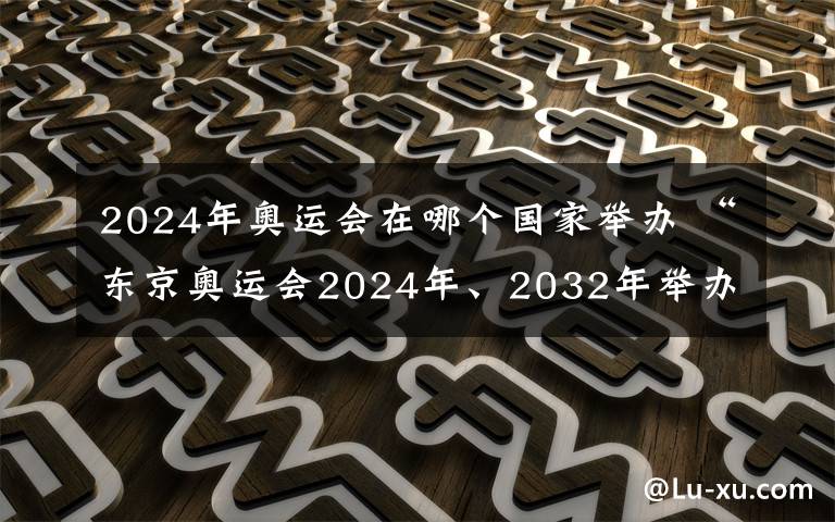 2024年奥运会在哪个国家举办 “东京奥运会2024年、2032年举办” 东京奥组委称都是假新闻