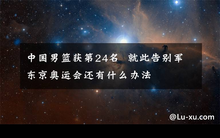 中国男篮获第24名  就此告别军东京奥运会还有什么办法