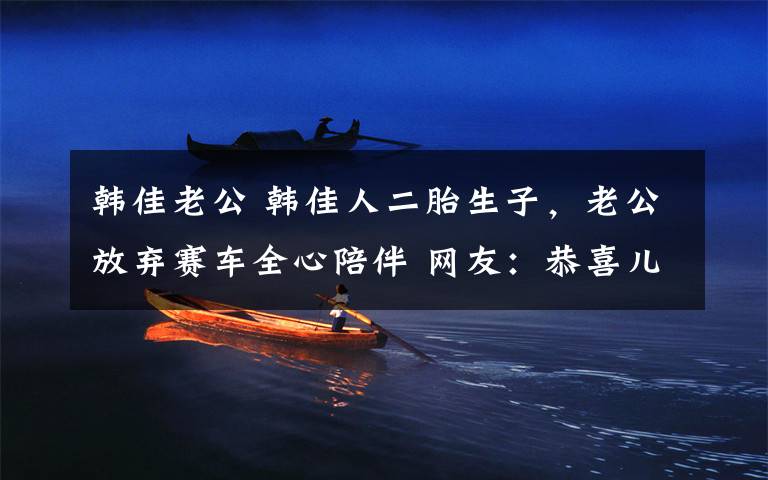韩佳老公 韩佳人二胎生子,老公放弃赛车全心陪伴 网友:恭喜儿女双全