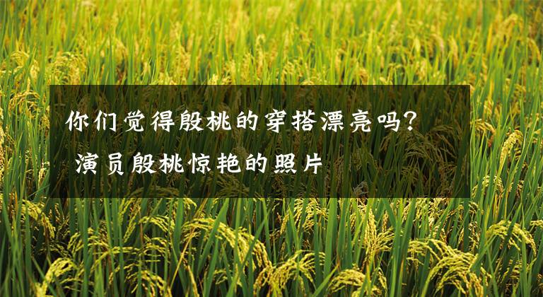 你们觉得殷桃的穿搭漂亮吗? 演员殷桃惊艳的照片