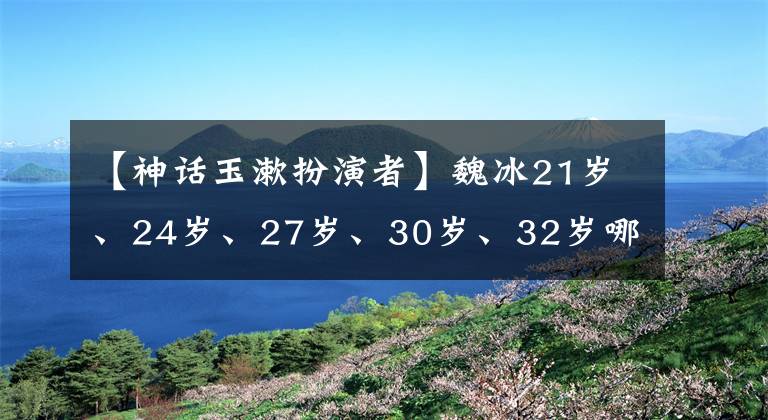 【神话玉漱扮演者】魏冰21岁、24岁、27岁、30岁、32岁哪个让你感到惊讶?