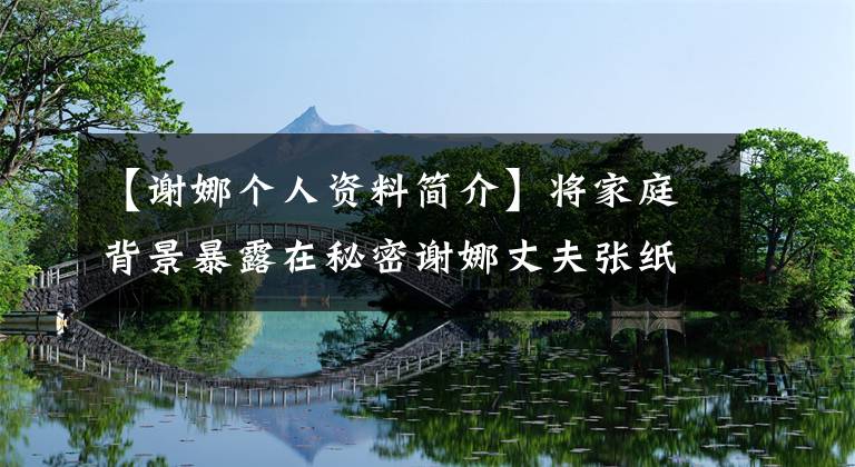 【谢娜个人资料简介】将家庭背景暴露在秘密谢娜丈夫张纸上的照片张纸上。