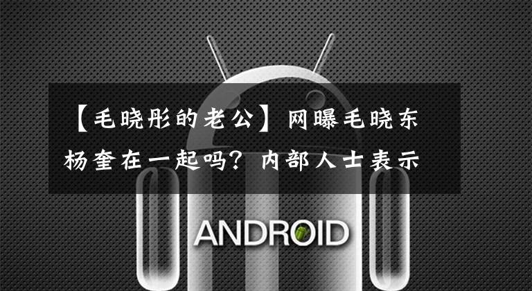 【毛晓彤的老公】网曝毛晓东杨奎在一起吗？内部人士表示，他们不准备公开，过去的互动变得越来越甜蜜。