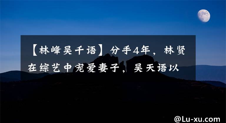 【林峰吴千语】分手4年，林贤在综艺中宠爱妻子，吴天语以别人羡慕的样子生活