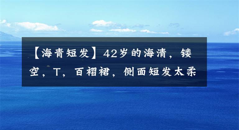 【海青短发】42岁的海清,镂空,T,百褶裙,侧面短发太柔软了。