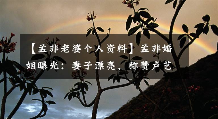 【孟非老婆个人资料】孟非婚姻曝光：妻子漂亮，称赞卢艺宇，女儿清水承认郭德纲儿媳。