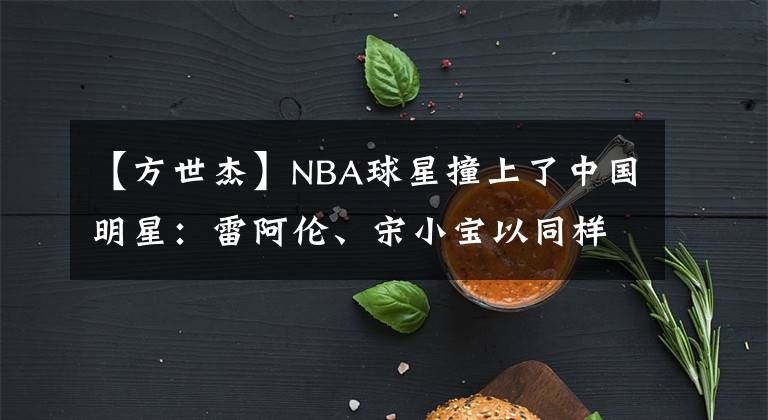 【方世杰】NBA球星撞上了中国明星:雷阿伦、宋小宝以同样的风格大笑,科沃尔辛和周董差不多。