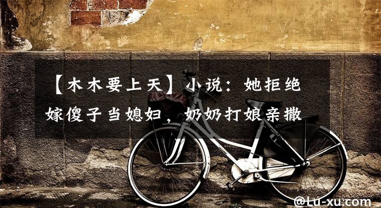 【木木要上天】小说:她拒绝嫁傻子当媳妇,奶奶打娘亲撒气,她成害娘挨打的罪人