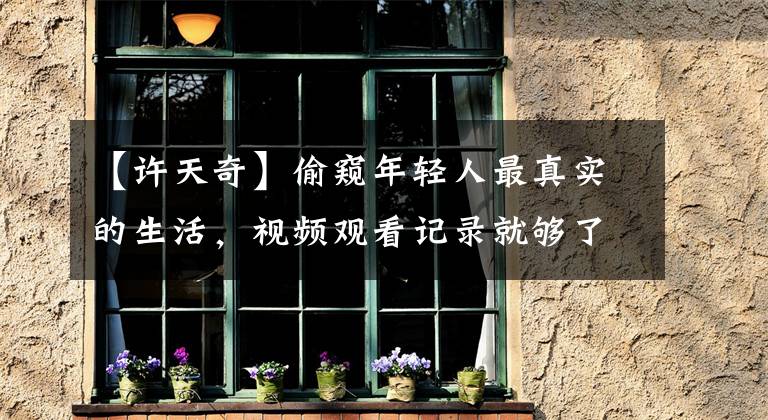 【许天奇】偷窥年轻人最真实的生活，视频观看记录就够了