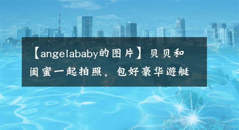 【angelababy的图片】贝贝和闺蜜一起拍照，包好豪华游艇出海，高手马甲船的身材太受关注了。