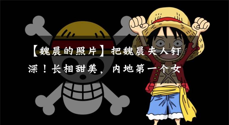 【魏晨的照片】把魏晨夫人钉深！长相甜美，内地第一个女子组合出身，婆媳关系更加羡慕别人