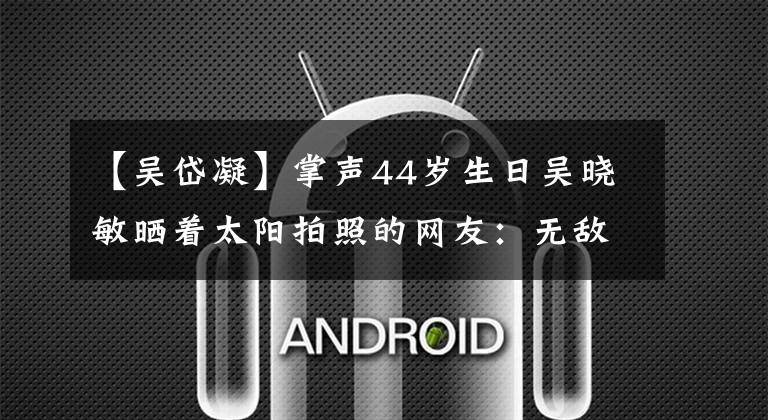 【吴岱凝】掌声44岁生日吴晓敏晒着太阳拍照的网友：无敌玄灵的钢伞是怎么变成这样的？