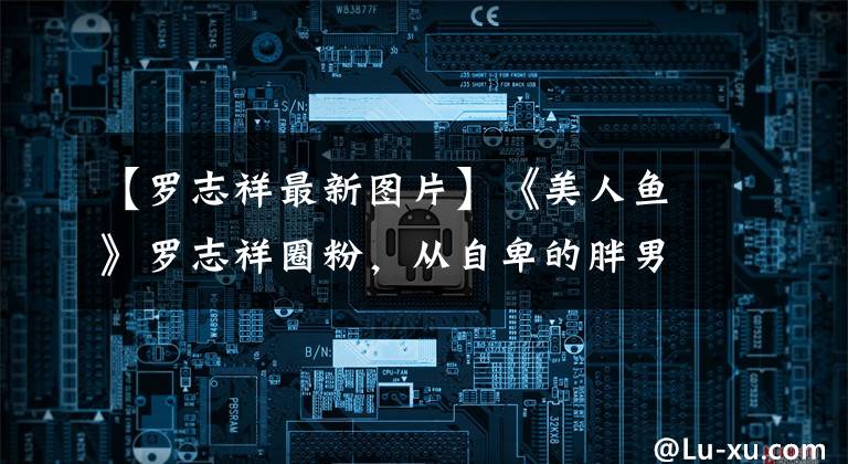 【罗志祥最新图片】《美人鱼》罗志祥圈粉,从自卑的胖男星到武王偶像,谢谢周星驰。