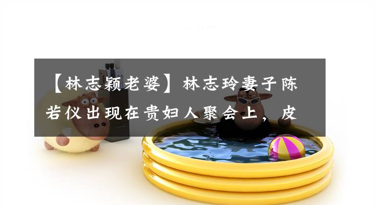 【林志颖老婆】林志玲妻子陈若仪出现在贵妇人聚会上,皮肤白皙美丽的钻戒引人注目。