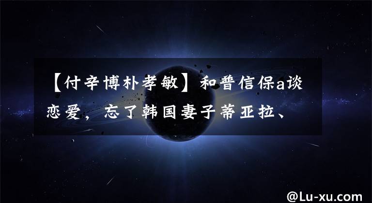 【付辛博朴孝敏】和普信保a谈恋爱，忘了韩国妻子蒂亚拉、盛世美颜、朴孝敏吗？