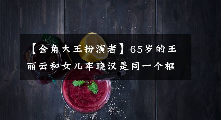 【金角大王扮演者】65岁的王丽云和女儿车晓汉是同一个框架,女儿嫁给了有钱人,离婚了,两人现在都是单身