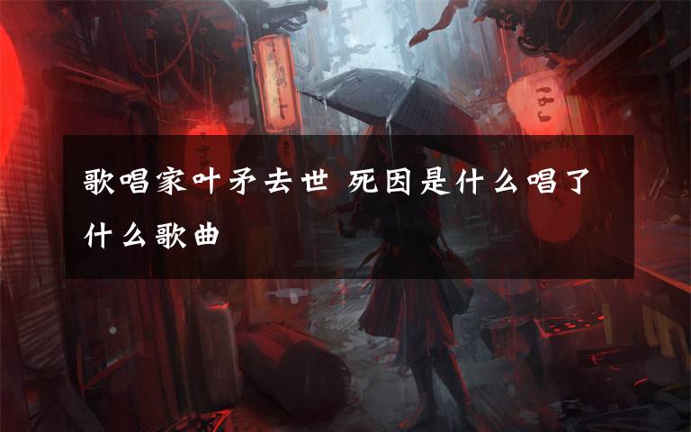 歌唱家叶矛去世 死因是什么唱了什么歌曲