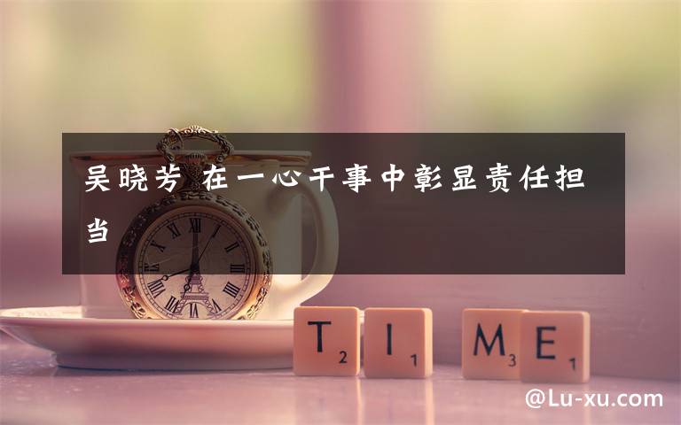 吴晓芳 在一心干事中彰显责任担当