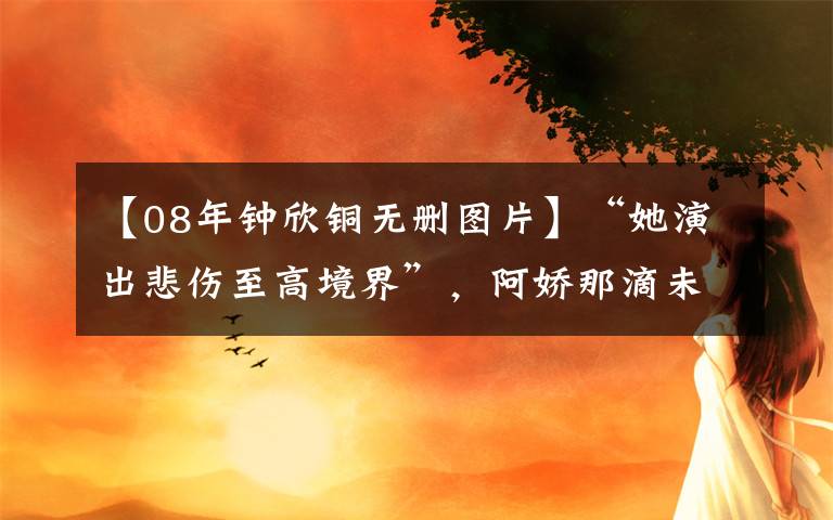 【08年钟欣铜无删图片】“她演出悲伤至高境界”,阿娇那滴未落下的眼泪,才是高级的演技