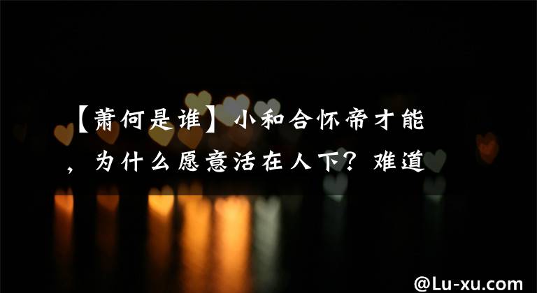 【萧何是谁】小和合怀帝才能,为什么愿意活在人下?难道害怕谋反的罪名吗?