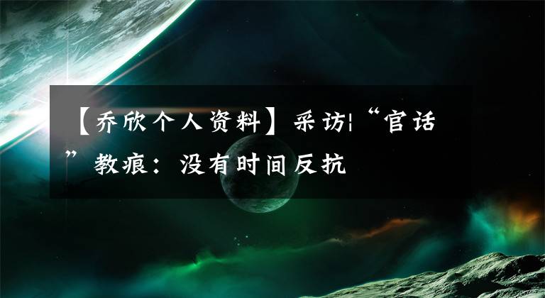 【乔欣个人资料】采访|“官话”教痕:没有时间反抗