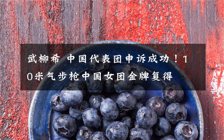 武柳希 中国代表团申诉成功!10米气步枪中国女团金牌复得