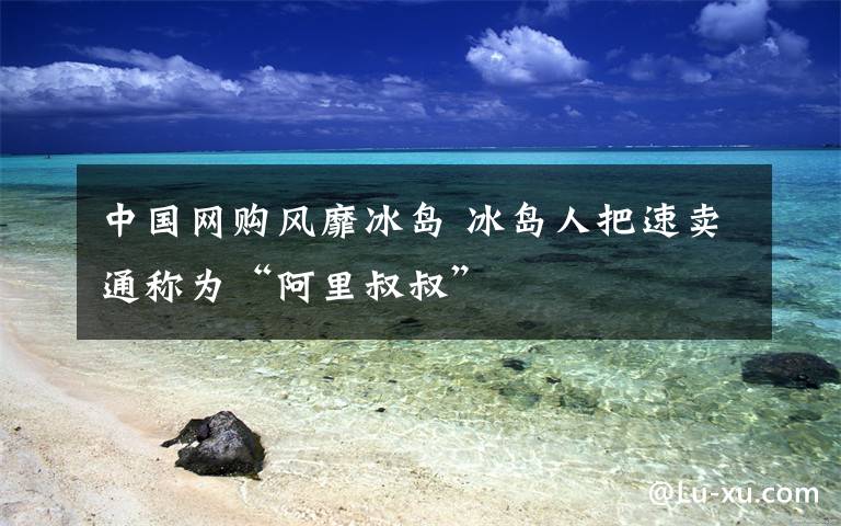 中国网购风靡冰岛 冰岛人把速卖通称为“阿里叔叔”