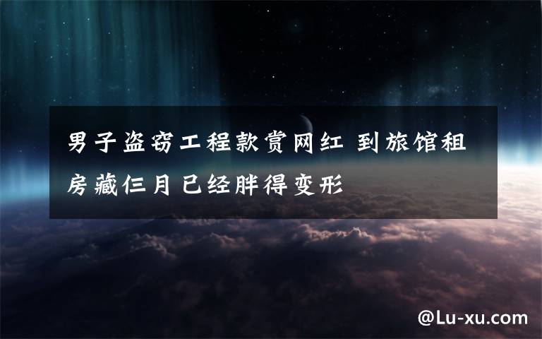 男子盗窃工程款赏网红 到旅馆租房藏仨月已经胖得变形