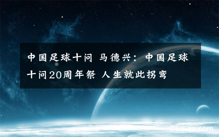 中国足球十问 马德兴:中国足球十问20周年祭 人生就此拐弯