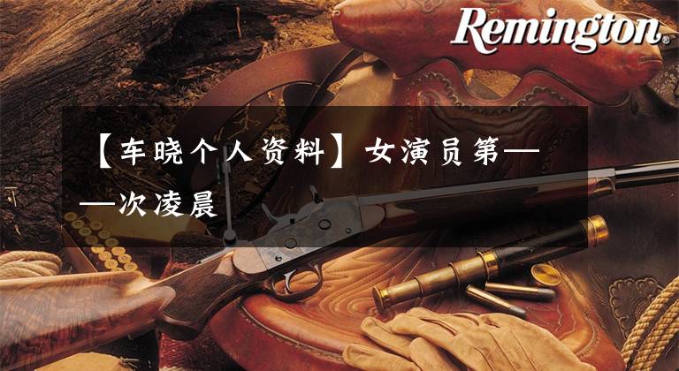 【车晓个人资料】女演员第——次凌晨