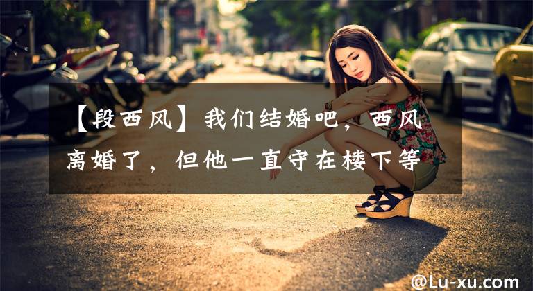 【段西风】我们结婚吧,西风离婚了,但他一直守在楼下等前妻的预产期