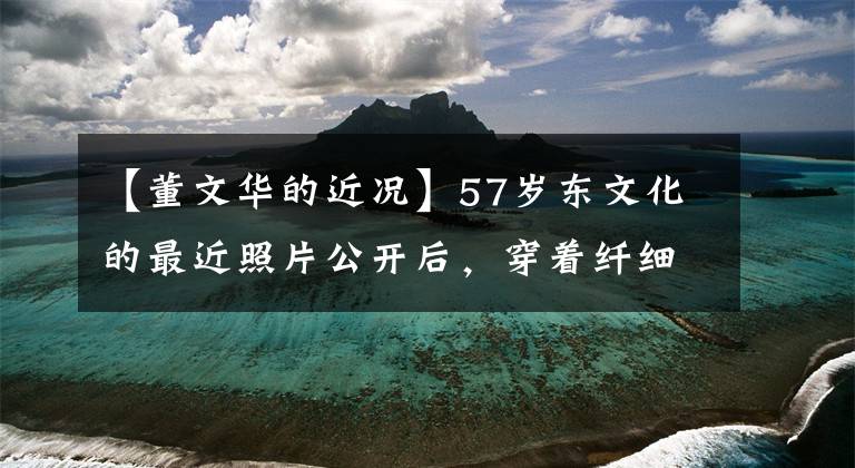 【董文华的近况】57岁东文化的最近照片公开后,穿着纤细的身材与50多岁的毛宁亲切地交谈,心情很好