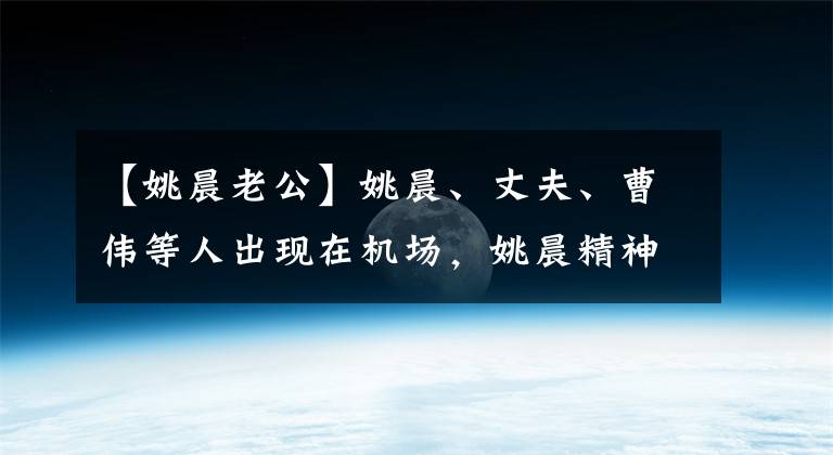【姚晨老公】姚晨、丈夫、曹伟等人出现在机场，姚晨精神饱满，赵蔚有点累了。