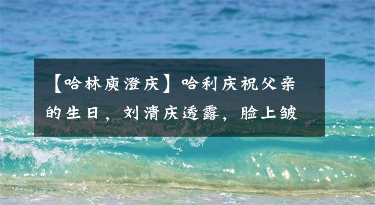 【哈林庾澄庆】哈利庆祝父亲的生日，刘清庆透露，脸上皱纹太老，父子关系疏远了。