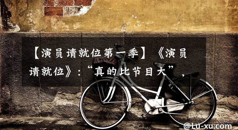 【演员请就位第一季】《演员请就位》:“真的比节目大”,让围观者进入业界