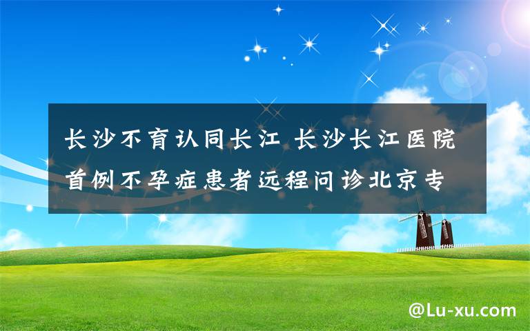 长沙不育认同长江 长沙长江医院首例不孕症患者远程问诊北京专家