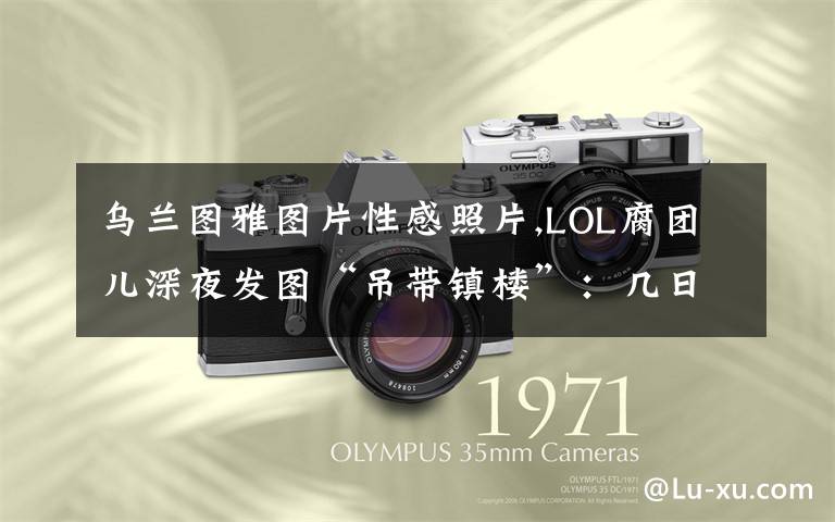 乌兰图雅图片性感照片,LOL腐团儿深夜发图“吊带镇楼”：几日不见，想我没？粉丝反应太真实，你对此有何看法？