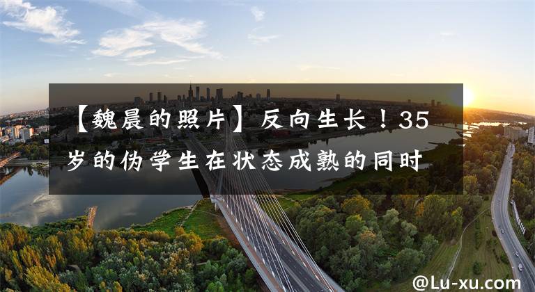 【魏晨的照片】反向生长！35岁的伪学生在状态成熟的同时也没有失去少年感