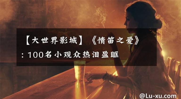 【大世界影城】《情笛之爱》: 100名小观众热泪盈眶