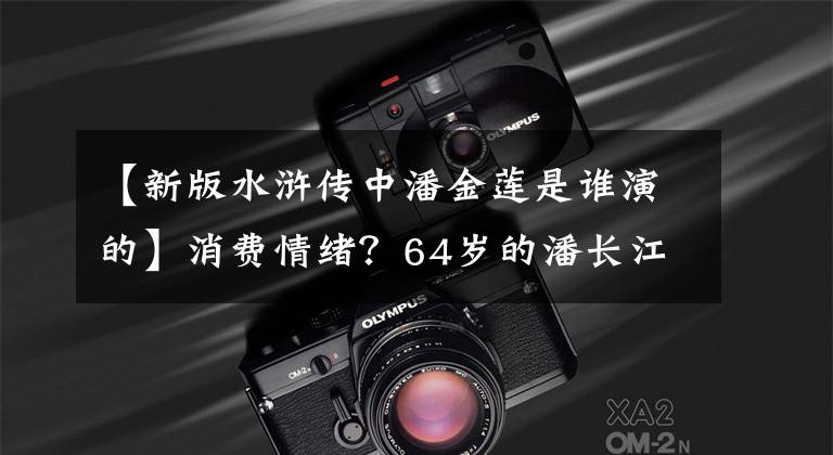 【新版水浒传中潘金莲是谁演的】消费情绪?64岁的潘长江重演了武大郎,新版潘金莲则“性感吸入”。