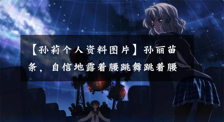 【孙莉个人资料图片】孙丽苗条,自信地露着腰跳舞跳着腰舞,谁吃了黄牛厨师做的菜。